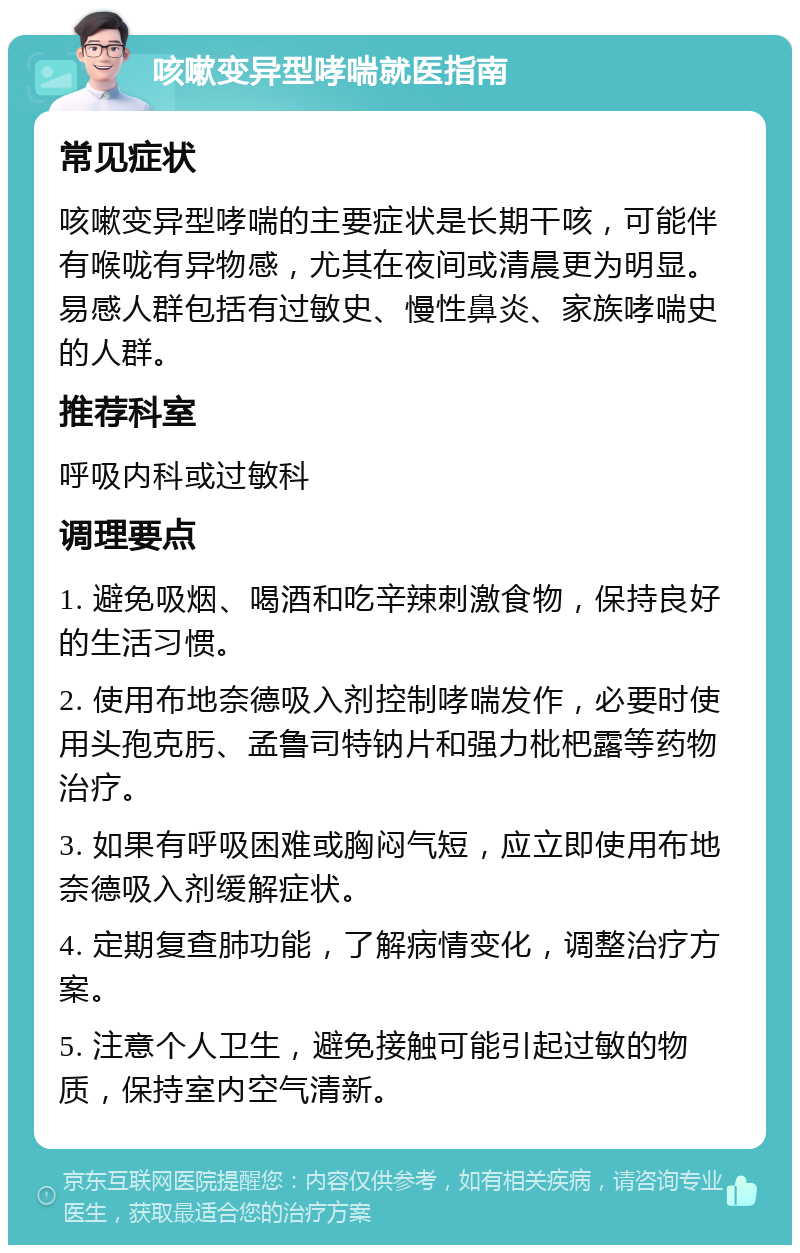 咳嗽变异型哮喘就医指南 常见症状 咳嗽变异型哮喘的主要症状是长期干咳，可能伴有喉咙有异物感，尤其在夜间或清晨更为明显。易感人群包括有过敏史、慢性鼻炎、家族哮喘史的人群。 推荐科室 呼吸内科或过敏科 调理要点 1. 避免吸烟、喝酒和吃辛辣刺激食物，保持良好的生活习惯。 2. 使用布地奈德吸入剂控制哮喘发作，必要时使用头孢克肟、孟鲁司特钠片和强力枇杷露等药物治疗。 3. 如果有呼吸困难或胸闷气短，应立即使用布地奈德吸入剂缓解症状。 4. 定期复查肺功能，了解病情变化，调整治疗方案。 5. 注意个人卫生，避免接触可能引起过敏的物质，保持室内空气清新。