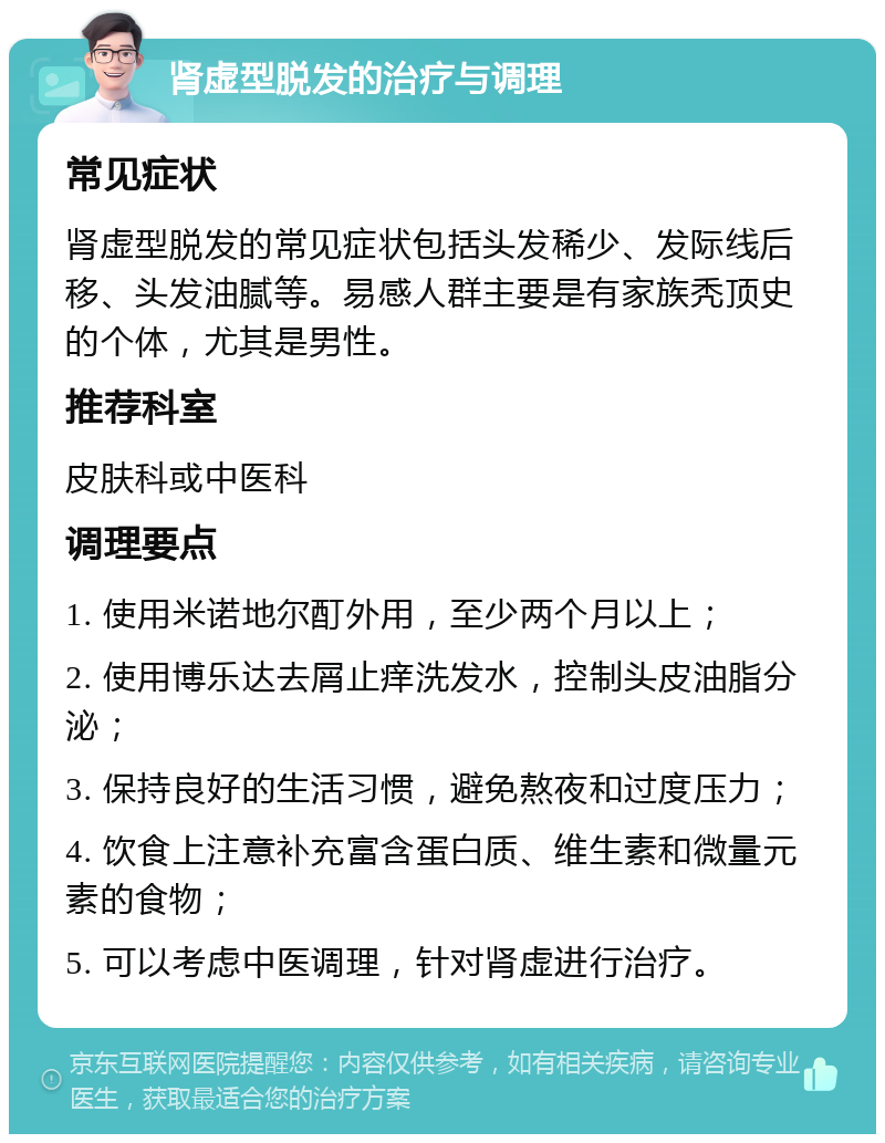 肾虚型脱发的治疗与调理 常见症状 肾虚型脱发的常见症状包括头发稀少、发际线后移、头发油腻等。易感人群主要是有家族秃顶史的个体，尤其是男性。 推荐科室 皮肤科或中医科 调理要点 1. 使用米诺地尔酊外用，至少两个月以上； 2. 使用博乐达去屑止痒洗发水，控制头皮油脂分泌； 3. 保持良好的生活习惯，避免熬夜和过度压力； 4. 饮食上注意补充富含蛋白质、维生素和微量元素的食物； 5. 可以考虑中医调理，针对肾虚进行治疗。