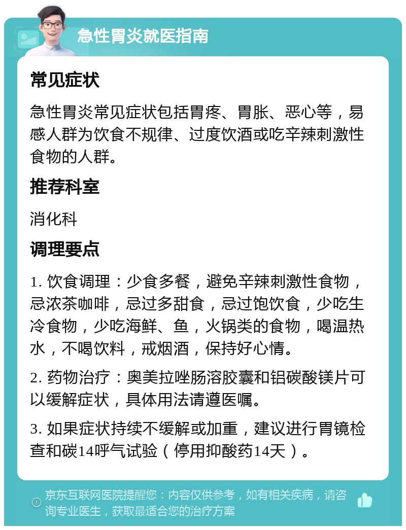 急性胃炎就医指南 常见症状 急性胃炎常见症状包括胃疼、胃胀、恶心等，易感人群为饮食不规律、过度饮酒或吃辛辣刺激性食物的人群。 推荐科室 消化科 调理要点 1. 饮食调理：少食多餐，避免辛辣刺激性食物，忌浓茶咖啡，忌过多甜食，忌过饱饮食，少吃生冷食物，少吃海鲜、鱼，火锅类的食物，喝温热水，不喝饮料，戒烟酒，保持好心情。 2. 药物治疗：奥美拉唑肠溶胶囊和铝碳酸镁片可以缓解症状，具体用法请遵医嘱。 3. 如果症状持续不缓解或加重，建议进行胃镜检查和碳14呼气试验（停用抑酸药14天）。