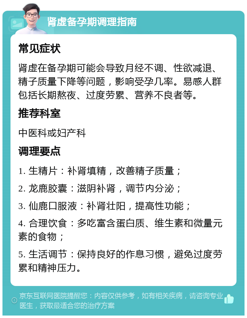 肾虚备孕期调理指南 常见症状 肾虚在备孕期可能会导致月经不调、性欲减退、精子质量下降等问题，影响受孕几率。易感人群包括长期熬夜、过度劳累、营养不良者等。 推荐科室 中医科或妇产科 调理要点 1. 生精片：补肾填精，改善精子质量； 2. 龙鹿胶囊：滋阴补肾，调节内分泌； 3. 仙鹿口服液：补肾壮阳，提高性功能； 4. 合理饮食：多吃富含蛋白质、维生素和微量元素的食物； 5. 生活调节：保持良好的作息习惯，避免过度劳累和精神压力。