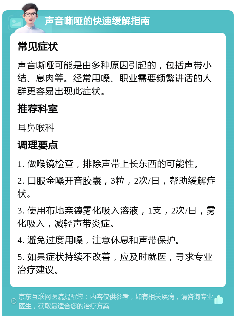 声音嘶哑的快速缓解指南 常见症状 声音嘶哑可能是由多种原因引起的，包括声带小结、息肉等。经常用嗓、职业需要频繁讲话的人群更容易出现此症状。 推荐科室 耳鼻喉科 调理要点 1. 做喉镜检查，排除声带上长东西的可能性。 2. 口服金嗓开音胶囊，3粒，2次/日，帮助缓解症状。 3. 使用布地奈德雾化吸入溶液，1支，2次/日，雾化吸入，减轻声带炎症。 4. 避免过度用嗓，注意休息和声带保护。 5. 如果症状持续不改善，应及时就医，寻求专业治疗建议。