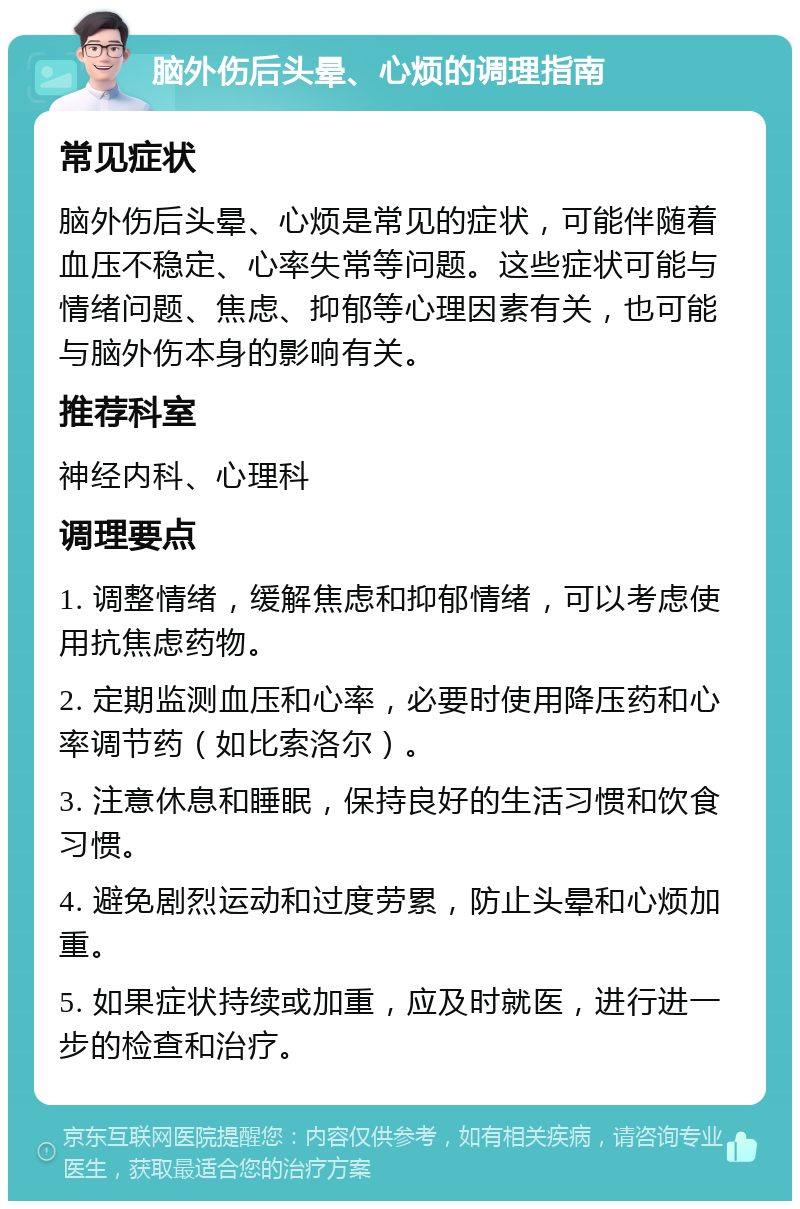 脑外伤后头晕、心烦的调理指南 常见症状 脑外伤后头晕、心烦是常见的症状，可能伴随着血压不稳定、心率失常等问题。这些症状可能与情绪问题、焦虑、抑郁等心理因素有关，也可能与脑外伤本身的影响有关。 推荐科室 神经内科、心理科 调理要点 1. 调整情绪，缓解焦虑和抑郁情绪，可以考虑使用抗焦虑药物。 2. 定期监测血压和心率，必要时使用降压药和心率调节药（如比索洛尔）。 3. 注意休息和睡眠，保持良好的生活习惯和饮食习惯。 4. 避免剧烈运动和过度劳累，防止头晕和心烦加重。 5. 如果症状持续或加重，应及时就医，进行进一步的检查和治疗。