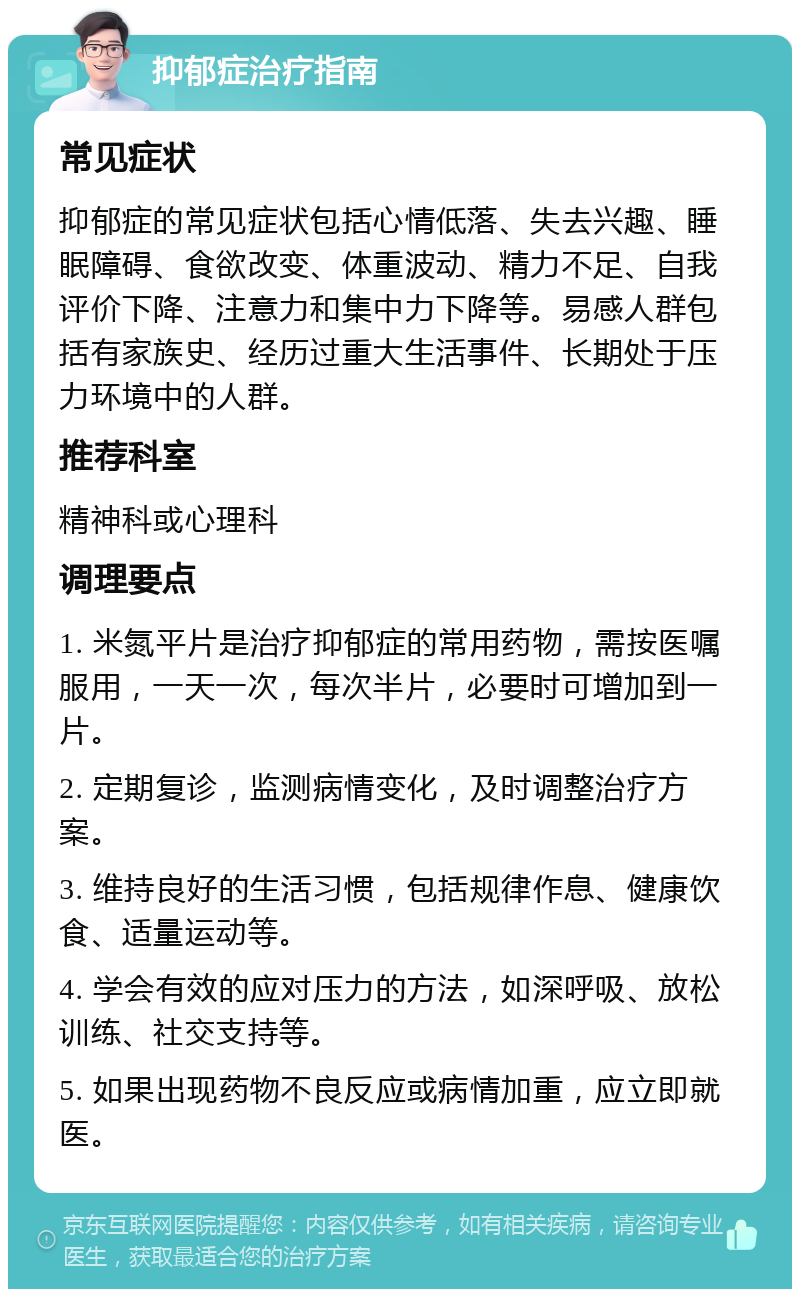 抑郁症治疗指南 常见症状 抑郁症的常见症状包括心情低落、失去兴趣、睡眠障碍、食欲改变、体重波动、精力不足、自我评价下降、注意力和集中力下降等。易感人群包括有家族史、经历过重大生活事件、长期处于压力环境中的人群。 推荐科室 精神科或心理科 调理要点 1. 米氮平片是治疗抑郁症的常用药物，需按医嘱服用，一天一次，每次半片，必要时可增加到一片。 2. 定期复诊，监测病情变化，及时调整治疗方案。 3. 维持良好的生活习惯，包括规律作息、健康饮食、适量运动等。 4. 学会有效的应对压力的方法，如深呼吸、放松训练、社交支持等。 5. 如果出现药物不良反应或病情加重，应立即就医。