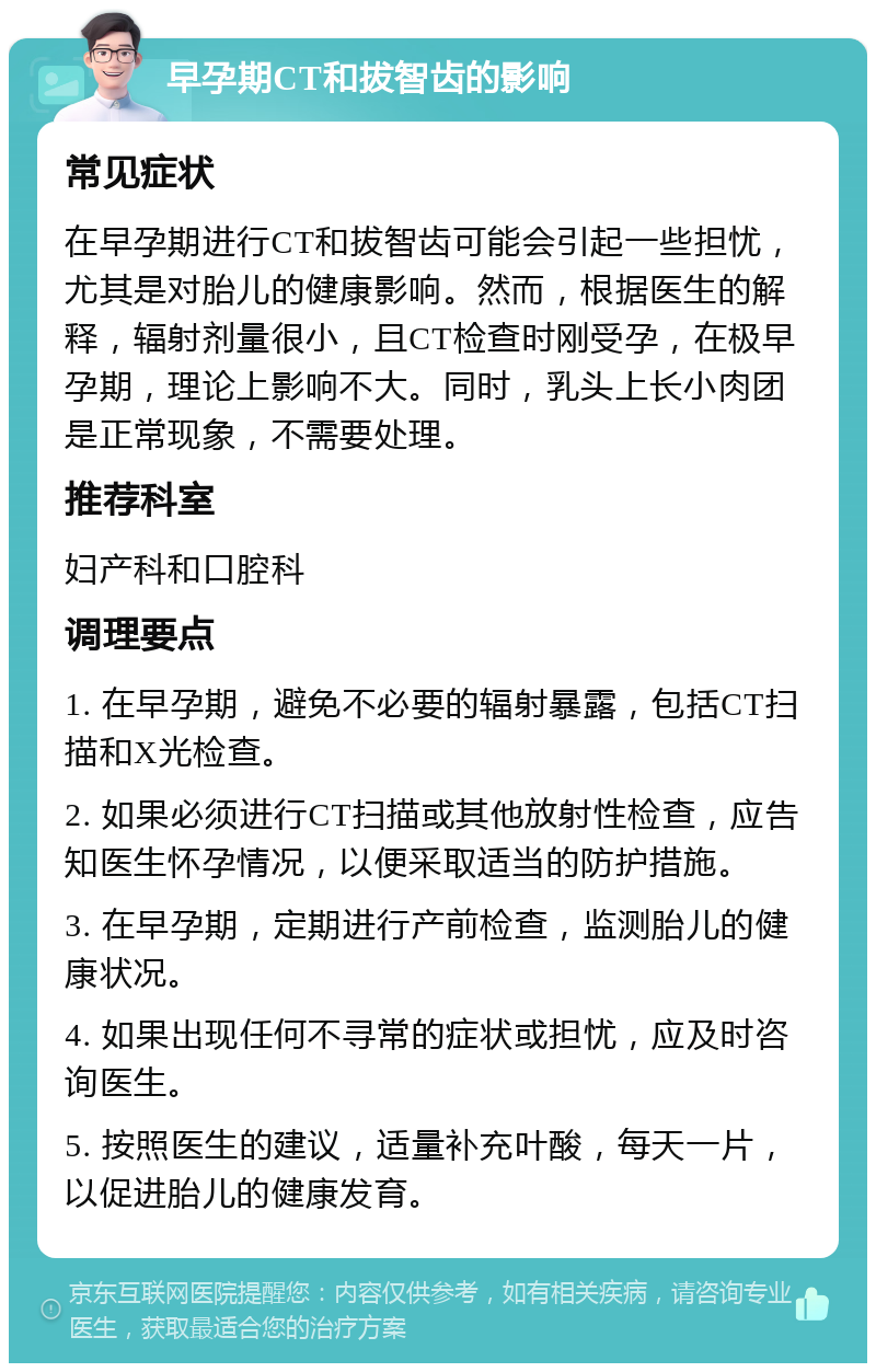 早孕期CT和拔智齿的影响 常见症状 在早孕期进行CT和拔智齿可能会引起一些担忧，尤其是对胎儿的健康影响。然而，根据医生的解释，辐射剂量很小，且CT检查时刚受孕，在极早孕期，理论上影响不大。同时，乳头上长小肉团是正常现象，不需要处理。 推荐科室 妇产科和口腔科 调理要点 1. 在早孕期，避免不必要的辐射暴露，包括CT扫描和X光检查。 2. 如果必须进行CT扫描或其他放射性检查，应告知医生怀孕情况，以便采取适当的防护措施。 3. 在早孕期，定期进行产前检查，监测胎儿的健康状况。 4. 如果出现任何不寻常的症状或担忧，应及时咨询医生。 5. 按照医生的建议，适量补充叶酸，每天一片，以促进胎儿的健康发育。