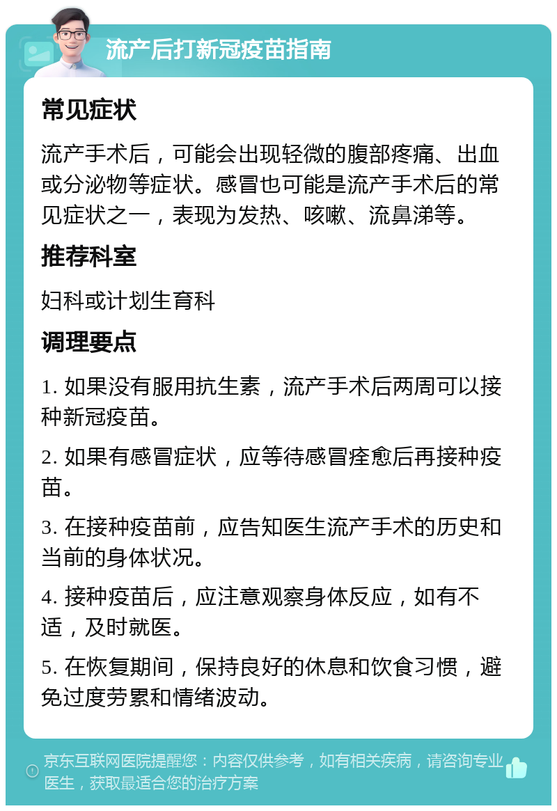 流产后打新冠疫苗指南 常见症状 流产手术后，可能会出现轻微的腹部疼痛、出血或分泌物等症状。感冒也可能是流产手术后的常见症状之一，表现为发热、咳嗽、流鼻涕等。 推荐科室 妇科或计划生育科 调理要点 1. 如果没有服用抗生素，流产手术后两周可以接种新冠疫苗。 2. 如果有感冒症状，应等待感冒痊愈后再接种疫苗。 3. 在接种疫苗前，应告知医生流产手术的历史和当前的身体状况。 4. 接种疫苗后，应注意观察身体反应，如有不适，及时就医。 5. 在恢复期间，保持良好的休息和饮食习惯，避免过度劳累和情绪波动。