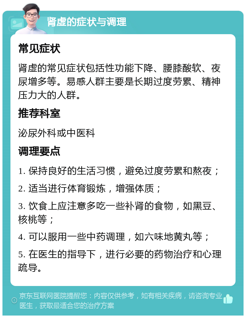 肾虚的症状与调理 常见症状 肾虚的常见症状包括性功能下降、腰膝酸软、夜尿增多等。易感人群主要是长期过度劳累、精神压力大的人群。 推荐科室 泌尿外科或中医科 调理要点 1. 保持良好的生活习惯，避免过度劳累和熬夜； 2. 适当进行体育锻炼，增强体质； 3. 饮食上应注意多吃一些补肾的食物，如黑豆、核桃等； 4. 可以服用一些中药调理，如六味地黄丸等； 5. 在医生的指导下，进行必要的药物治疗和心理疏导。