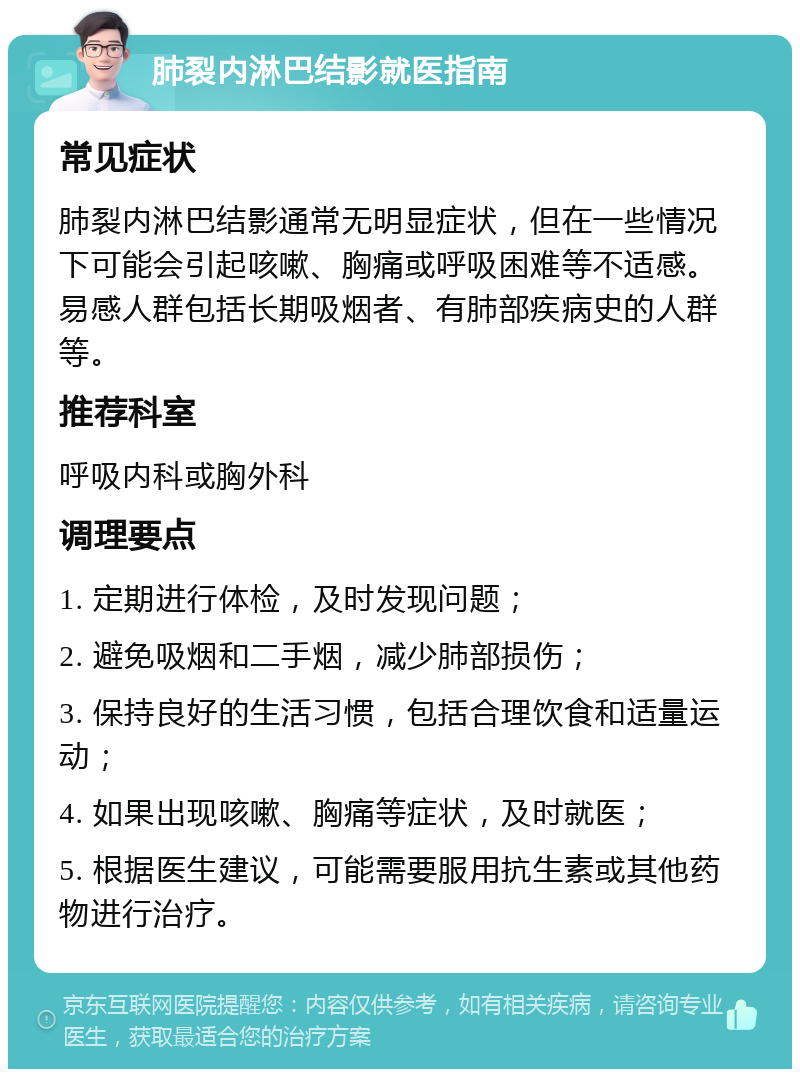 肺裂内淋巴结影就医指南 常见症状 肺裂内淋巴结影通常无明显症状，但在一些情况下可能会引起咳嗽、胸痛或呼吸困难等不适感。易感人群包括长期吸烟者、有肺部疾病史的人群等。 推荐科室 呼吸内科或胸外科 调理要点 1. 定期进行体检，及时发现问题； 2. 避免吸烟和二手烟，减少肺部损伤； 3. 保持良好的生活习惯，包括合理饮食和适量运动； 4. 如果出现咳嗽、胸痛等症状，及时就医； 5. 根据医生建议，可能需要服用抗生素或其他药物进行治疗。