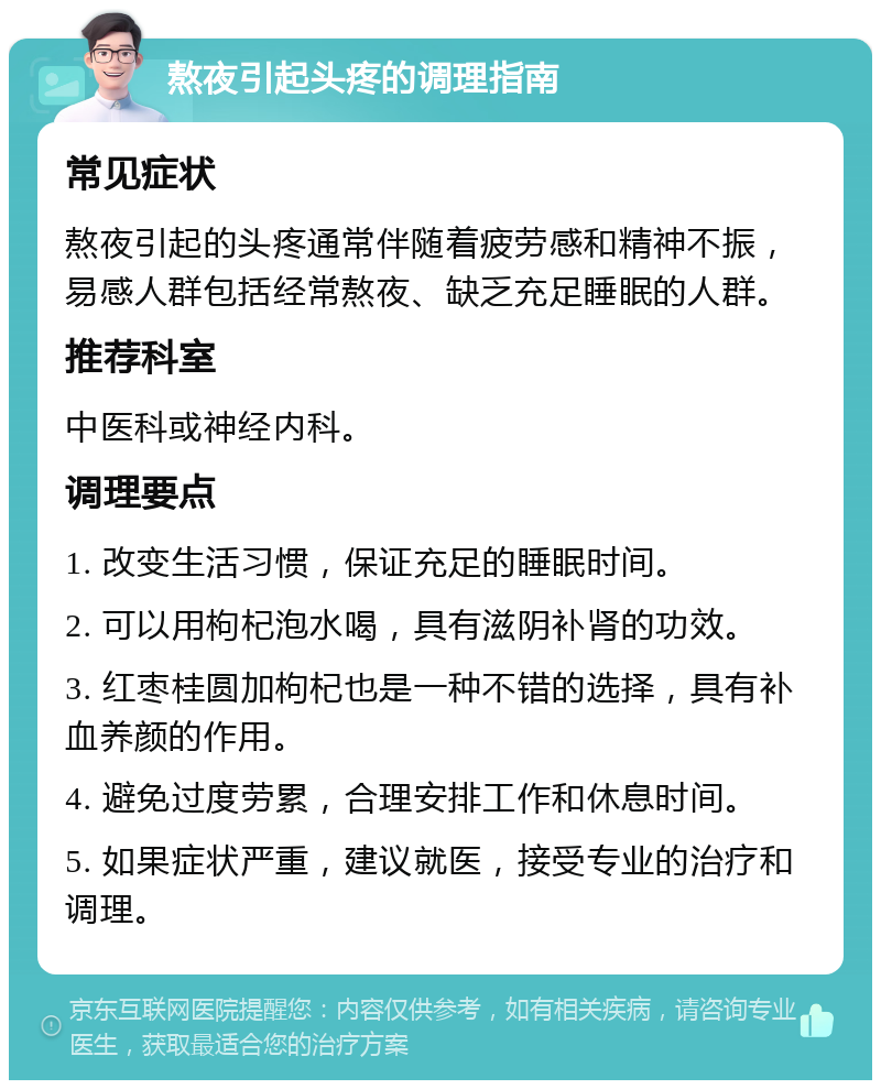 熬夜引起头疼的调理指南 常见症状 熬夜引起的头疼通常伴随着疲劳感和精神不振，易感人群包括经常熬夜、缺乏充足睡眠的人群。 推荐科室 中医科或神经内科。 调理要点 1. 改变生活习惯，保证充足的睡眠时间。 2. 可以用枸杞泡水喝，具有滋阴补肾的功效。 3. 红枣桂圆加枸杞也是一种不错的选择，具有补血养颜的作用。 4. 避免过度劳累，合理安排工作和休息时间。 5. 如果症状严重，建议就医，接受专业的治疗和调理。