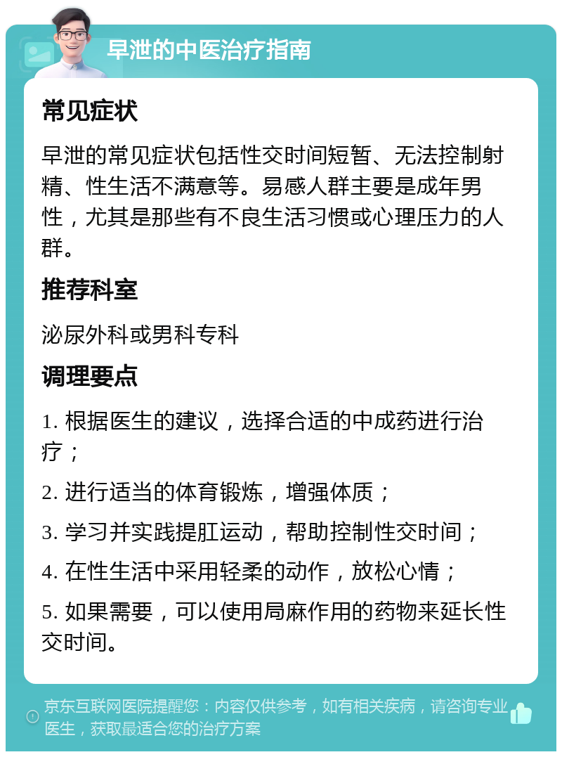 早泄的中医治疗指南 常见症状 早泄的常见症状包括性交时间短暂、无法控制射精、性生活不满意等。易感人群主要是成年男性，尤其是那些有不良生活习惯或心理压力的人群。 推荐科室 泌尿外科或男科专科 调理要点 1. 根据医生的建议，选择合适的中成药进行治疗； 2. 进行适当的体育锻炼，增强体质； 3. 学习并实践提肛运动，帮助控制性交时间； 4. 在性生活中采用轻柔的动作，放松心情； 5. 如果需要，可以使用局麻作用的药物来延长性交时间。