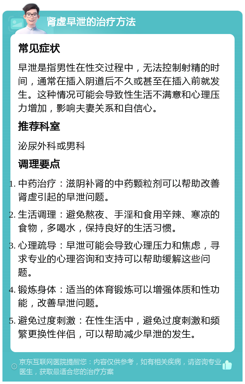 肾虚早泄的治疗方法 常见症状 早泄是指男性在性交过程中，无法控制射精的时间，通常在插入阴道后不久或甚至在插入前就发生。这种情况可能会导致性生活不满意和心理压力增加，影响夫妻关系和自信心。 推荐科室 泌尿外科或男科 调理要点 中药治疗：滋阴补肾的中药颗粒剂可以帮助改善肾虚引起的早泄问题。 生活调理：避免熬夜、手淫和食用辛辣、寒凉的食物，多喝水，保持良好的生活习惯。 心理疏导：早泄可能会导致心理压力和焦虑，寻求专业的心理咨询和支持可以帮助缓解这些问题。 锻炼身体：适当的体育锻炼可以增强体质和性功能，改善早泄问题。 避免过度刺激：在性生活中，避免过度刺激和频繁更换性伴侣，可以帮助减少早泄的发生。