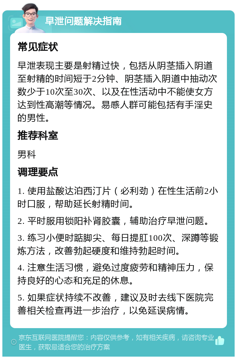 早泄问题解决指南 常见症状 早泄表现主要是射精过快，包括从阴茎插入阴道至射精的时间短于2分钟、阴茎插入阴道中抽动次数少于10次至30次、以及在性活动中不能使女方达到性高潮等情况。易感人群可能包括有手淫史的男性。 推荐科室 男科 调理要点 1. 使用盐酸达泊西汀片（必利劲）在性生活前2小时口服，帮助延长射精时间。 2. 平时服用锁阳补肾胶囊，辅助治疗早泄问题。 3. 练习小便时踮脚尖、每日提肛100次、深蹲等锻炼方法，改善勃起硬度和维持勃起时间。 4. 注意生活习惯，避免过度疲劳和精神压力，保持良好的心态和充足的休息。 5. 如果症状持续不改善，建议及时去线下医院完善相关检查再进一步治疗，以免延误病情。