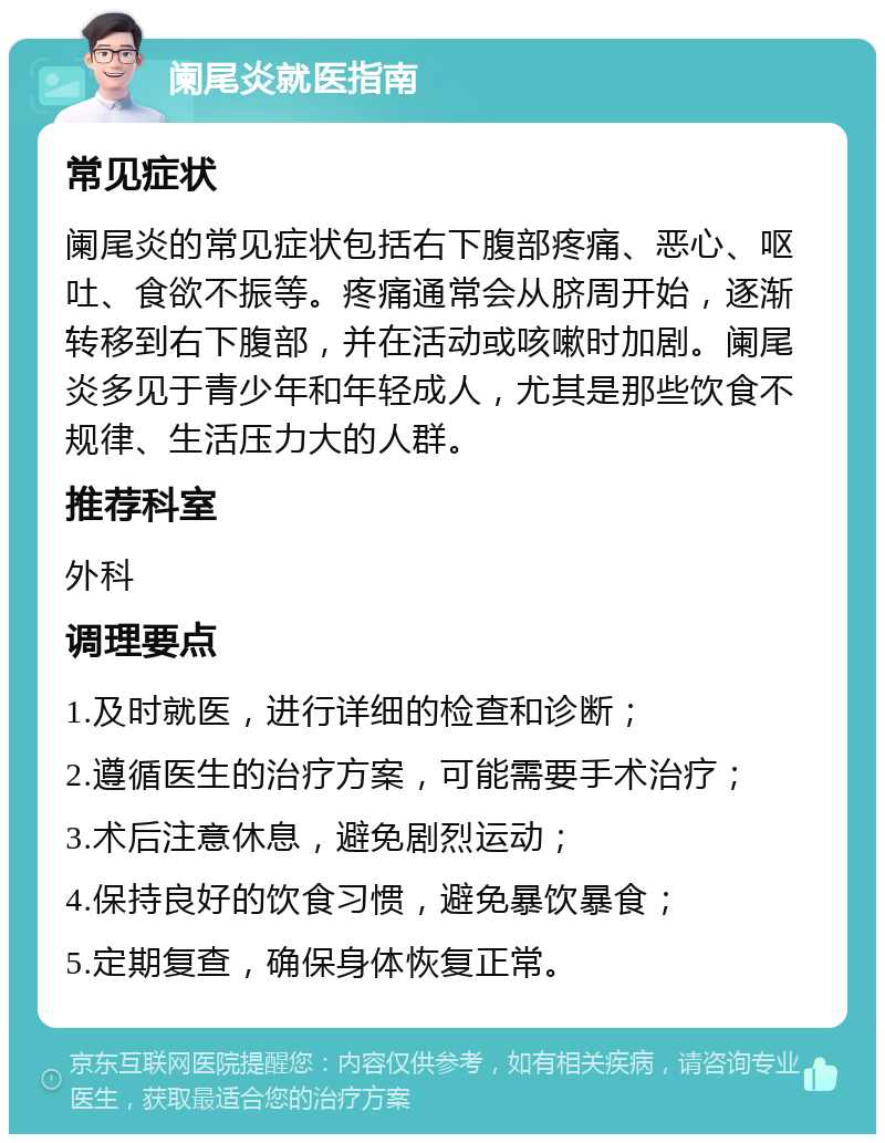 阑尾炎就医指南 常见症状 阑尾炎的常见症状包括右下腹部疼痛、恶心、呕吐、食欲不振等。疼痛通常会从脐周开始，逐渐转移到右下腹部，并在活动或咳嗽时加剧。阑尾炎多见于青少年和年轻成人，尤其是那些饮食不规律、生活压力大的人群。 推荐科室 外科 调理要点 1.及时就医，进行详细的检查和诊断； 2.遵循医生的治疗方案，可能需要手术治疗； 3.术后注意休息，避免剧烈运动； 4.保持良好的饮食习惯，避免暴饮暴食； 5.定期复查，确保身体恢复正常。