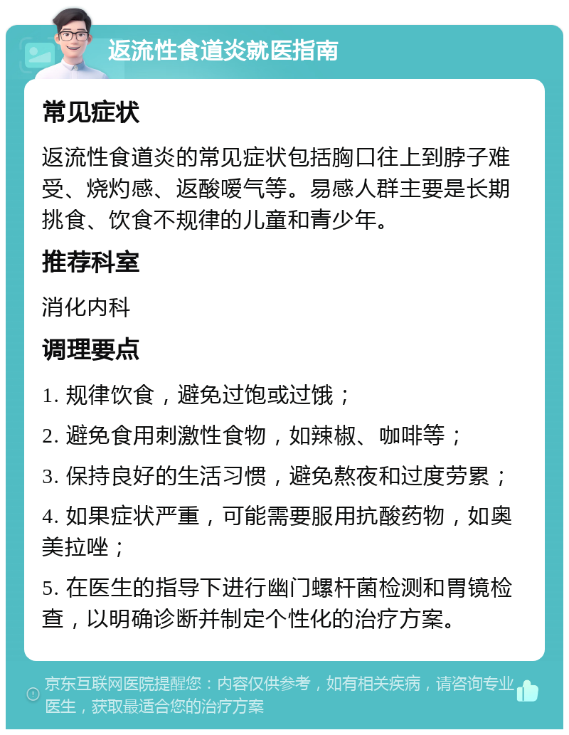 返流性食道炎就医指南 常见症状 返流性食道炎的常见症状包括胸口往上到脖子难受、烧灼感、返酸嗳气等。易感人群主要是长期挑食、饮食不规律的儿童和青少年。 推荐科室 消化内科 调理要点 1. 规律饮食，避免过饱或过饿； 2. 避免食用刺激性食物，如辣椒、咖啡等； 3. 保持良好的生活习惯，避免熬夜和过度劳累； 4. 如果症状严重，可能需要服用抗酸药物，如奥美拉唑； 5. 在医生的指导下进行幽门螺杆菌检测和胃镜检查，以明确诊断并制定个性化的治疗方案。