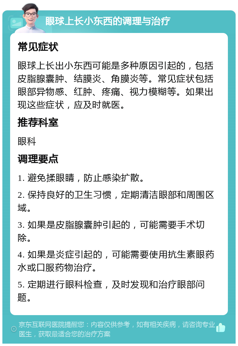 眼球上长小东西的调理与治疗 常见症状 眼球上长出小东西可能是多种原因引起的，包括皮脂腺囊肿、结膜炎、角膜炎等。常见症状包括眼部异物感、红肿、疼痛、视力模糊等。如果出现这些症状，应及时就医。 推荐科室 眼科 调理要点 1. 避免揉眼睛，防止感染扩散。 2. 保持良好的卫生习惯，定期清洁眼部和周围区域。 3. 如果是皮脂腺囊肿引起的，可能需要手术切除。 4. 如果是炎症引起的，可能需要使用抗生素眼药水或口服药物治疗。 5. 定期进行眼科检查，及时发现和治疗眼部问题。