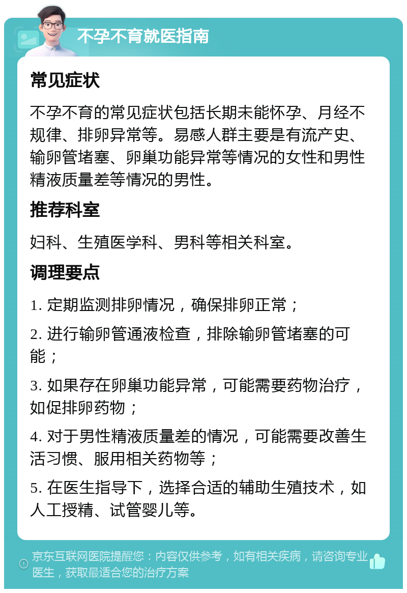 不孕不育就医指南 常见症状 不孕不育的常见症状包括长期未能怀孕、月经不规律、排卵异常等。易感人群主要是有流产史、输卵管堵塞、卵巢功能异常等情况的女性和男性精液质量差等情况的男性。 推荐科室 妇科、生殖医学科、男科等相关科室。 调理要点 1. 定期监测排卵情况，确保排卵正常； 2. 进行输卵管通液检查，排除输卵管堵塞的可能； 3. 如果存在卵巢功能异常，可能需要药物治疗，如促排卵药物； 4. 对于男性精液质量差的情况，可能需要改善生活习惯、服用相关药物等； 5. 在医生指导下，选择合适的辅助生殖技术，如人工授精、试管婴儿等。