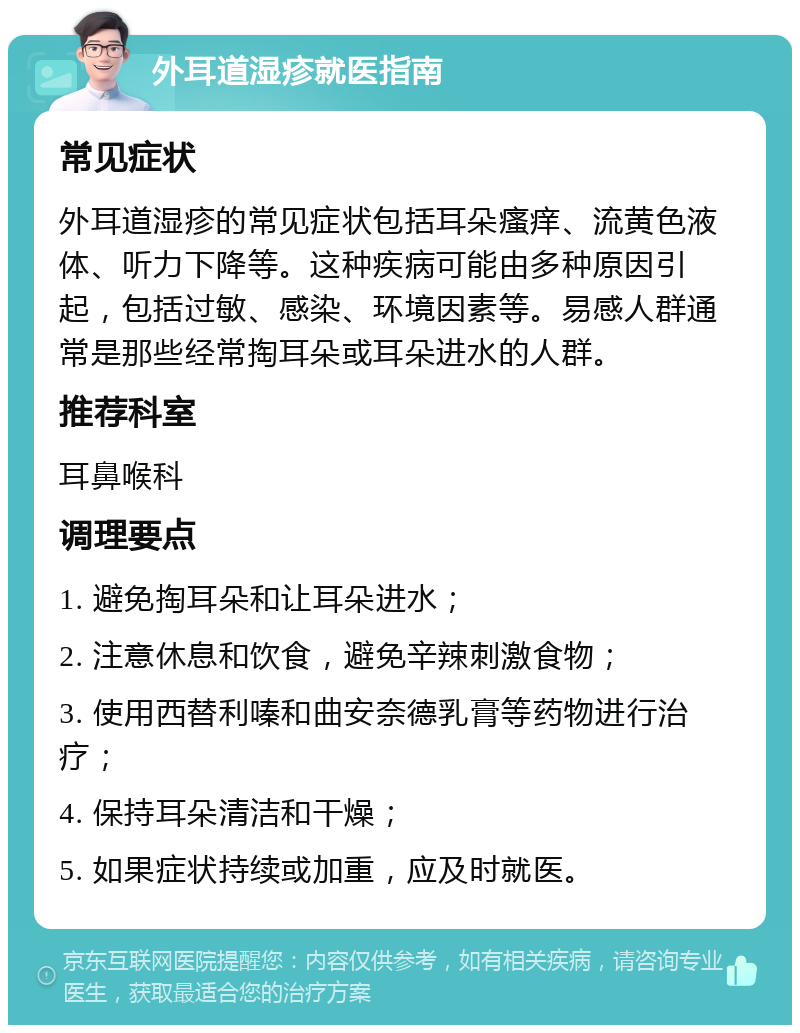 外耳道湿疹就医指南 常见症状 外耳道湿疹的常见症状包括耳朵瘙痒、流黄色液体、听力下降等。这种疾病可能由多种原因引起，包括过敏、感染、环境因素等。易感人群通常是那些经常掏耳朵或耳朵进水的人群。 推荐科室 耳鼻喉科 调理要点 1. 避免掏耳朵和让耳朵进水； 2. 注意休息和饮食，避免辛辣刺激食物； 3. 使用西替利嗪和曲安奈德乳膏等药物进行治疗； 4. 保持耳朵清洁和干燥； 5. 如果症状持续或加重，应及时就医。