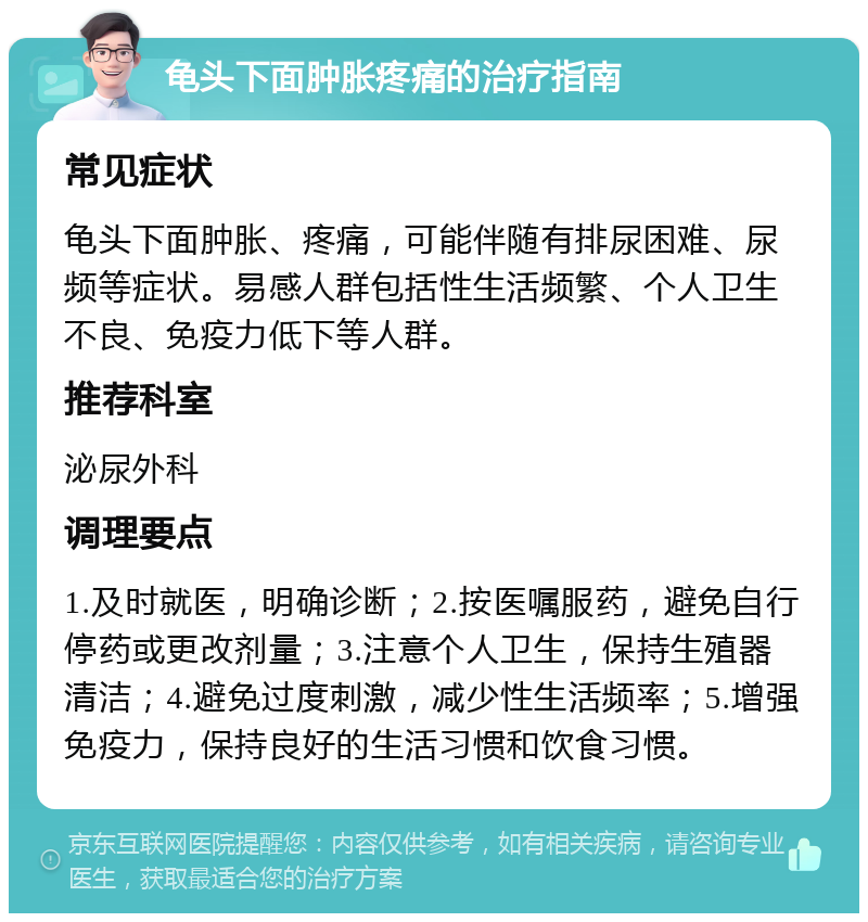 龟头下面肿胀疼痛的治疗指南 常见症状 龟头下面肿胀、疼痛，可能伴随有排尿困难、尿频等症状。易感人群包括性生活频繁、个人卫生不良、免疫力低下等人群。 推荐科室 泌尿外科 调理要点 1.及时就医，明确诊断；2.按医嘱服药，避免自行停药或更改剂量；3.注意个人卫生，保持生殖器清洁；4.避免过度刺激，减少性生活频率；5.增强免疫力，保持良好的生活习惯和饮食习惯。