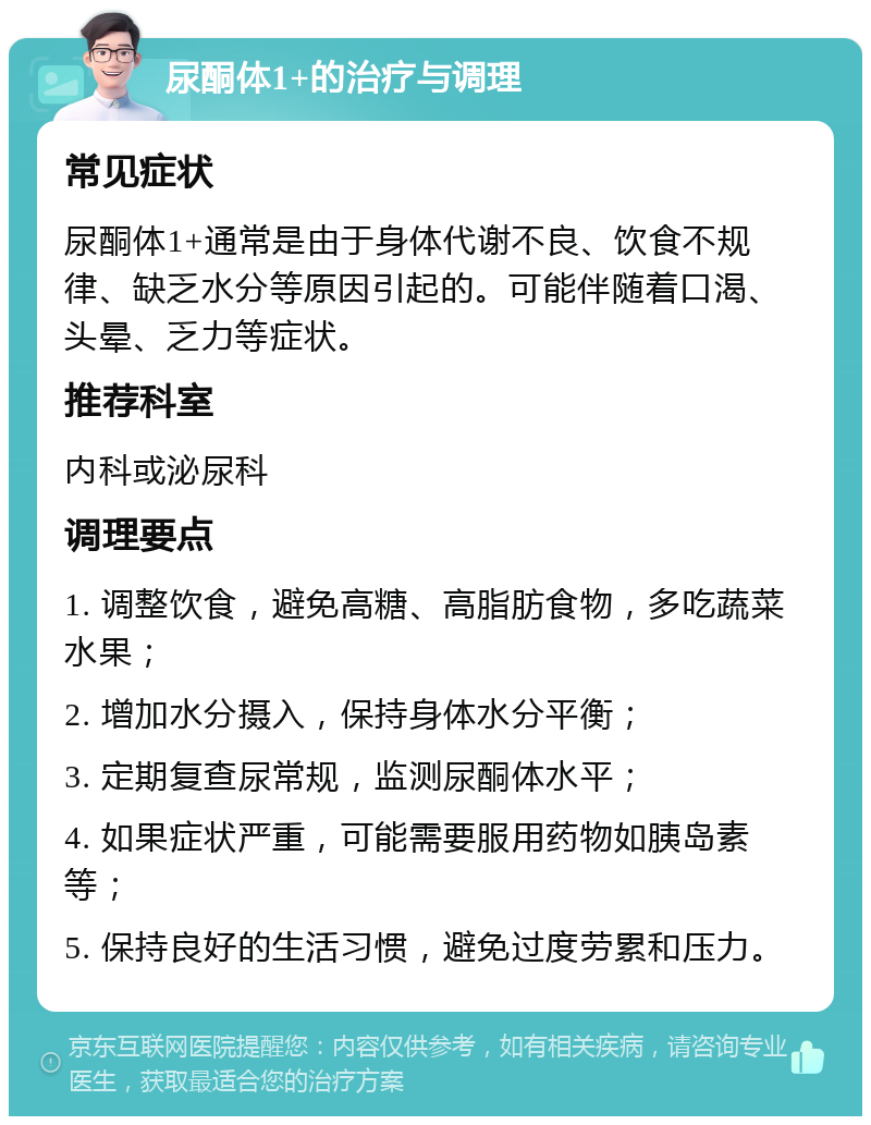 尿酮体1+的治疗与调理 常见症状 尿酮体1+通常是由于身体代谢不良、饮食不规律、缺乏水分等原因引起的。可能伴随着口渴、头晕、乏力等症状。 推荐科室 内科或泌尿科 调理要点 1. 调整饮食，避免高糖、高脂肪食物，多吃蔬菜水果； 2. 增加水分摄入，保持身体水分平衡； 3. 定期复查尿常规，监测尿酮体水平； 4. 如果症状严重，可能需要服用药物如胰岛素等； 5. 保持良好的生活习惯，避免过度劳累和压力。