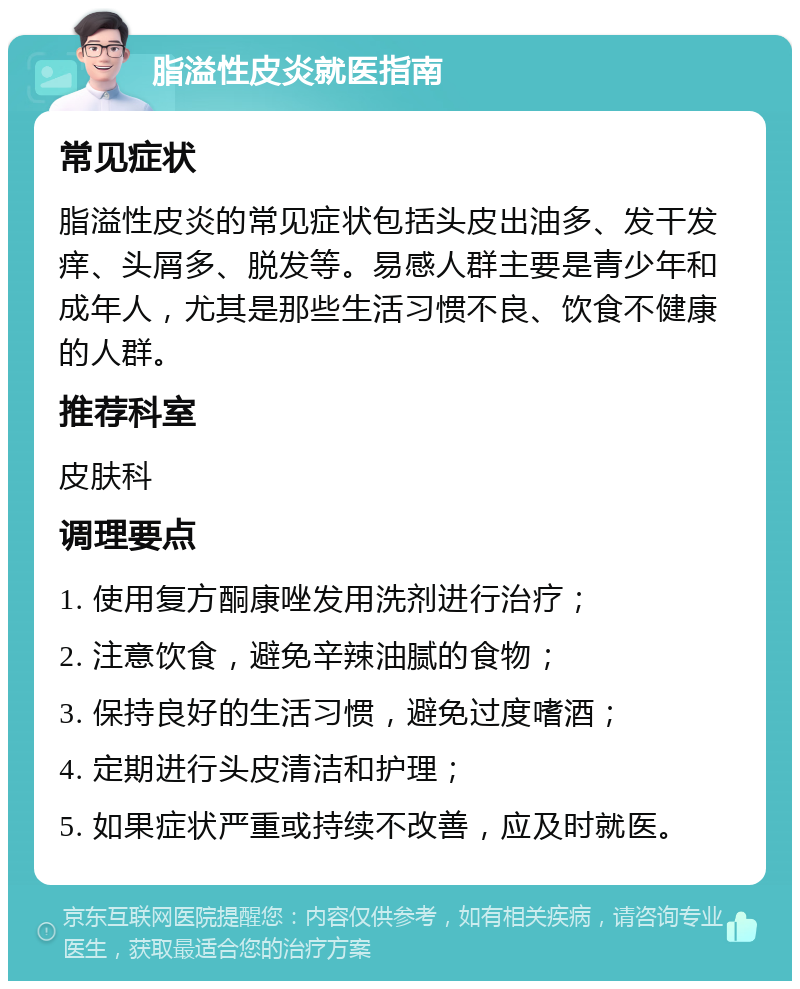 脂溢性皮炎就医指南 常见症状 脂溢性皮炎的常见症状包括头皮出油多、发干发痒、头屑多、脱发等。易感人群主要是青少年和成年人，尤其是那些生活习惯不良、饮食不健康的人群。 推荐科室 皮肤科 调理要点 1. 使用复方酮康唑发用洗剂进行治疗； 2. 注意饮食，避免辛辣油腻的食物； 3. 保持良好的生活习惯，避免过度嗜酒； 4. 定期进行头皮清洁和护理； 5. 如果症状严重或持续不改善，应及时就医。