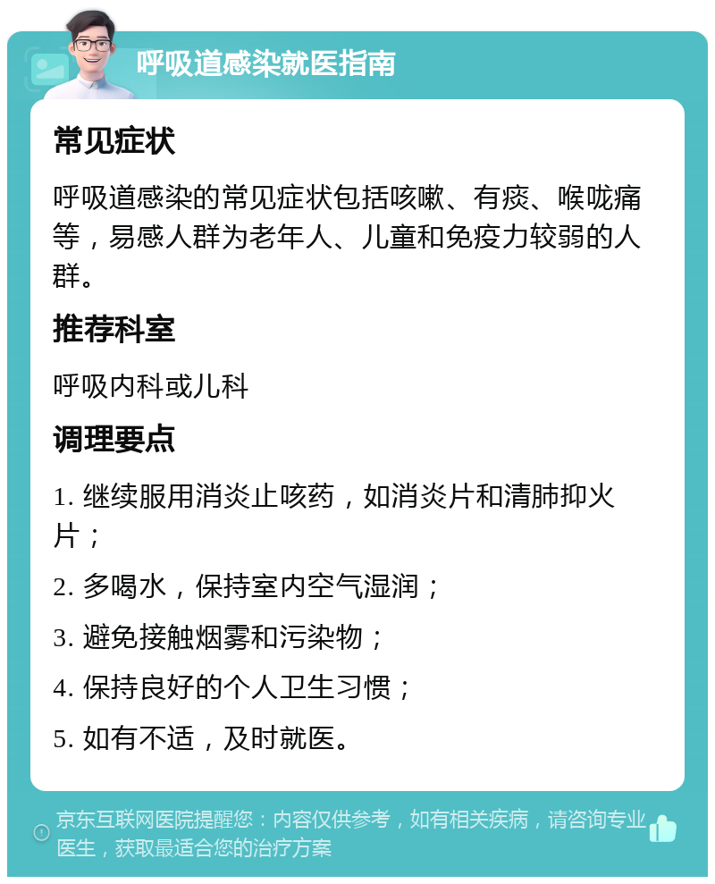 呼吸道感染就医指南 常见症状 呼吸道感染的常见症状包括咳嗽、有痰、喉咙痛等，易感人群为老年人、儿童和免疫力较弱的人群。 推荐科室 呼吸内科或儿科 调理要点 1. 继续服用消炎止咳药，如消炎片和清肺抑火片； 2. 多喝水，保持室内空气湿润； 3. 避免接触烟雾和污染物； 4. 保持良好的个人卫生习惯； 5. 如有不适，及时就医。