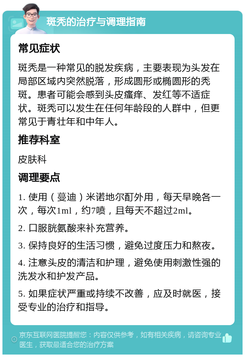 斑秃的治疗与调理指南 常见症状 斑秃是一种常见的脱发疾病，主要表现为头发在局部区域内突然脱落，形成圆形或椭圆形的秃斑。患者可能会感到头皮瘙痒、发红等不适症状。斑秃可以发生在任何年龄段的人群中，但更常见于青壮年和中年人。 推荐科室 皮肤科 调理要点 1. 使用（蔓迪）米诺地尔酊外用，每天早晚各一次，每次1ml，约7喷，且每天不超过2ml。 2. 口服胱氨酸来补充营养。 3. 保持良好的生活习惯，避免过度压力和熬夜。 4. 注意头皮的清洁和护理，避免使用刺激性强的洗发水和护发产品。 5. 如果症状严重或持续不改善，应及时就医，接受专业的治疗和指导。