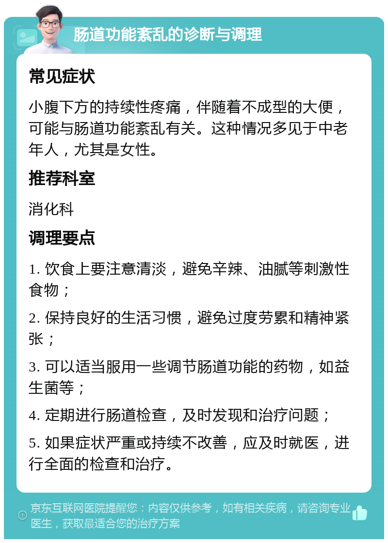 肠道功能紊乱的诊断与调理 常见症状 小腹下方的持续性疼痛，伴随着不成型的大便，可能与肠道功能紊乱有关。这种情况多见于中老年人，尤其是女性。 推荐科室 消化科 调理要点 1. 饮食上要注意清淡，避免辛辣、油腻等刺激性食物； 2. 保持良好的生活习惯，避免过度劳累和精神紧张； 3. 可以适当服用一些调节肠道功能的药物，如益生菌等； 4. 定期进行肠道检查，及时发现和治疗问题； 5. 如果症状严重或持续不改善，应及时就医，进行全面的检查和治疗。