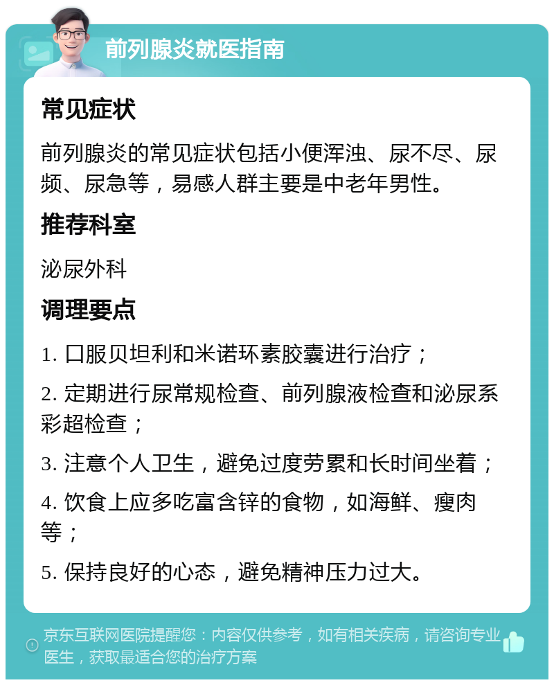 前列腺炎就医指南 常见症状 前列腺炎的常见症状包括小便浑浊、尿不尽、尿频、尿急等，易感人群主要是中老年男性。 推荐科室 泌尿外科 调理要点 1. 口服贝坦利和米诺环素胶囊进行治疗； 2. 定期进行尿常规检查、前列腺液检查和泌尿系彩超检查； 3. 注意个人卫生，避免过度劳累和长时间坐着； 4. 饮食上应多吃富含锌的食物，如海鲜、瘦肉等； 5. 保持良好的心态，避免精神压力过大。