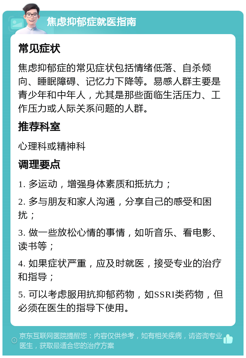 焦虑抑郁症就医指南 常见症状 焦虑抑郁症的常见症状包括情绪低落、自杀倾向、睡眠障碍、记忆力下降等。易感人群主要是青少年和中年人，尤其是那些面临生活压力、工作压力或人际关系问题的人群。 推荐科室 心理科或精神科 调理要点 1. 多运动，增强身体素质和抵抗力； 2. 多与朋友和家人沟通，分享自己的感受和困扰； 3. 做一些放松心情的事情，如听音乐、看电影、读书等； 4. 如果症状严重，应及时就医，接受专业的治疗和指导； 5. 可以考虑服用抗抑郁药物，如SSRI类药物，但必须在医生的指导下使用。