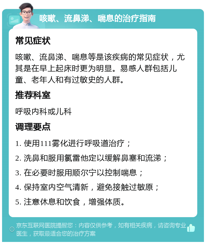 咳嗽、流鼻涕、喘息的治疗指南 常见症状 咳嗽、流鼻涕、喘息等是该疾病的常见症状，尤其是在早上起床时更为明显。易感人群包括儿童、老年人和有过敏史的人群。 推荐科室 呼吸内科或儿科 调理要点 1. 使用111雾化进行呼吸道治疗； 2. 洗鼻和服用氯雷他定以缓解鼻塞和流涕； 3. 在必要时服用顺尔宁以控制喘息； 4. 保持室内空气清新，避免接触过敏原； 5. 注意休息和饮食，增强体质。