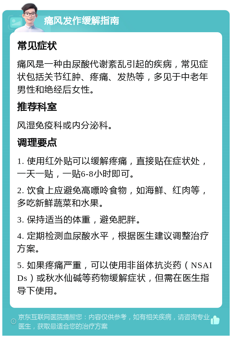 痛风发作缓解指南 常见症状 痛风是一种由尿酸代谢紊乱引起的疾病，常见症状包括关节红肿、疼痛、发热等，多见于中老年男性和绝经后女性。 推荐科室 风湿免疫科或内分泌科。 调理要点 1. 使用红外贴可以缓解疼痛，直接贴在症状处，一天一贴，一贴6-8小时即可。 2. 饮食上应避免高嘌呤食物，如海鲜、红肉等，多吃新鲜蔬菜和水果。 3. 保持适当的体重，避免肥胖。 4. 定期检测血尿酸水平，根据医生建议调整治疗方案。 5. 如果疼痛严重，可以使用非甾体抗炎药（NSAIDs）或秋水仙碱等药物缓解症状，但需在医生指导下使用。