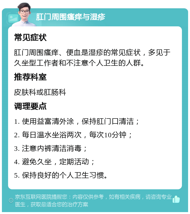 肛门周围瘙痒与湿疹 常见症状 肛门周围瘙痒、便血是湿疹的常见症状，多见于久坐型工作者和不注意个人卫生的人群。 推荐科室 皮肤科或肛肠科 调理要点 1. 使用益富清外涂，保持肛门口清洁； 2. 每日温水坐浴两次，每次10分钟； 3. 注意内裤清洁消毒； 4. 避免久坐，定期活动； 5. 保持良好的个人卫生习惯。