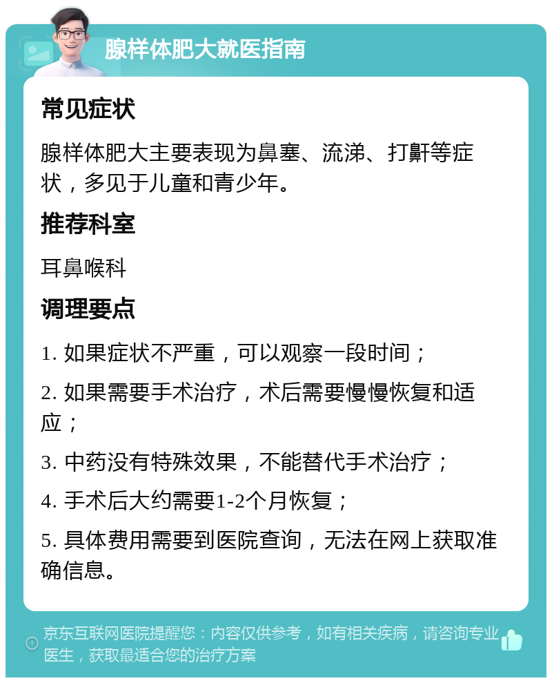 腺样体肥大就医指南 常见症状 腺样体肥大主要表现为鼻塞、流涕、打鼾等症状，多见于儿童和青少年。 推荐科室 耳鼻喉科 调理要点 1. 如果症状不严重，可以观察一段时间； 2. 如果需要手术治疗，术后需要慢慢恢复和适应； 3. 中药没有特殊效果，不能替代手术治疗； 4. 手术后大约需要1-2个月恢复； 5. 具体费用需要到医院查询，无法在网上获取准确信息。