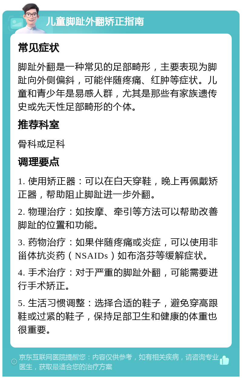 儿童脚趾外翻矫正指南 常见症状 脚趾外翻是一种常见的足部畸形，主要表现为脚趾向外侧偏斜，可能伴随疼痛、红肿等症状。儿童和青少年是易感人群，尤其是那些有家族遗传史或先天性足部畸形的个体。 推荐科室 骨科或足科 调理要点 1. 使用矫正器：可以在白天穿鞋，晚上再佩戴矫正器，帮助阻止脚趾进一步外翻。 2. 物理治疗：如按摩、牵引等方法可以帮助改善脚趾的位置和功能。 3. 药物治疗：如果伴随疼痛或炎症，可以使用非甾体抗炎药（NSAIDs）如布洛芬等缓解症状。 4. 手术治疗：对于严重的脚趾外翻，可能需要进行手术矫正。 5. 生活习惯调整：选择合适的鞋子，避免穿高跟鞋或过紧的鞋子，保持足部卫生和健康的体重也很重要。