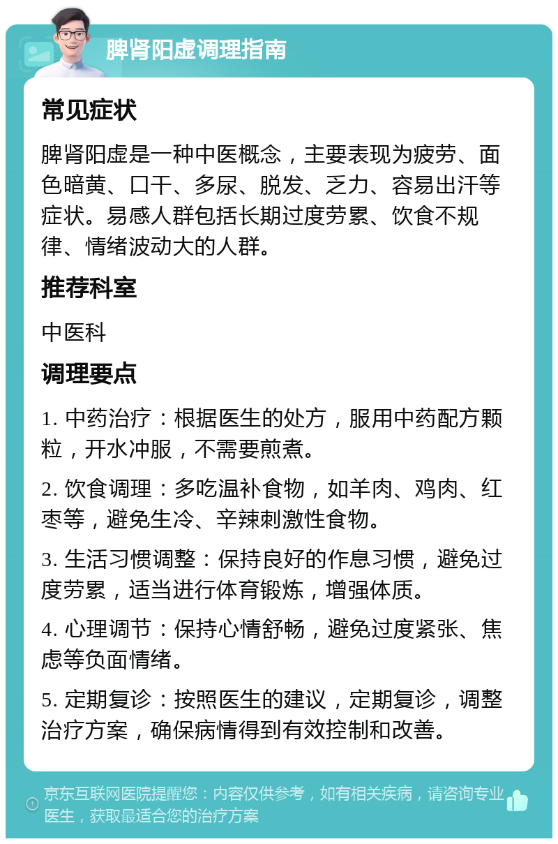 脾肾阳虚调理指南 常见症状 脾肾阳虚是一种中医概念，主要表现为疲劳、面色暗黄、口干、多尿、脱发、乏力、容易出汗等症状。易感人群包括长期过度劳累、饮食不规律、情绪波动大的人群。 推荐科室 中医科 调理要点 1. 中药治疗：根据医生的处方，服用中药配方颗粒，开水冲服，不需要煎煮。 2. 饮食调理：多吃温补食物，如羊肉、鸡肉、红枣等，避免生冷、辛辣刺激性食物。 3. 生活习惯调整：保持良好的作息习惯，避免过度劳累，适当进行体育锻炼，增强体质。 4. 心理调节：保持心情舒畅，避免过度紧张、焦虑等负面情绪。 5. 定期复诊：按照医生的建议，定期复诊，调整治疗方案，确保病情得到有效控制和改善。