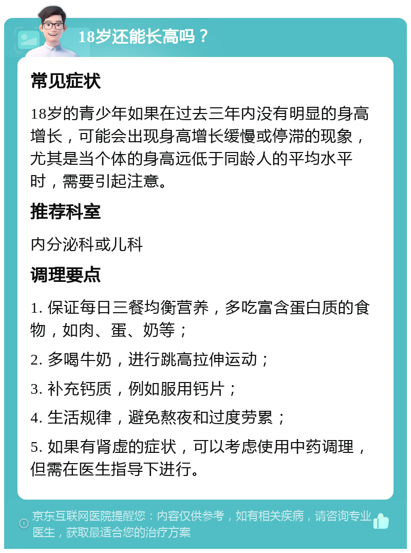 18岁还能长高吗？ 常见症状 18岁的青少年如果在过去三年内没有明显的身高增长，可能会出现身高增长缓慢或停滞的现象，尤其是当个体的身高远低于同龄人的平均水平时，需要引起注意。 推荐科室 内分泌科或儿科 调理要点 1. 保证每日三餐均衡营养，多吃富含蛋白质的食物，如肉、蛋、奶等； 2. 多喝牛奶，进行跳高拉伸运动； 3. 补充钙质，例如服用钙片； 4. 生活规律，避免熬夜和过度劳累； 5. 如果有肾虚的症状，可以考虑使用中药调理，但需在医生指导下进行。