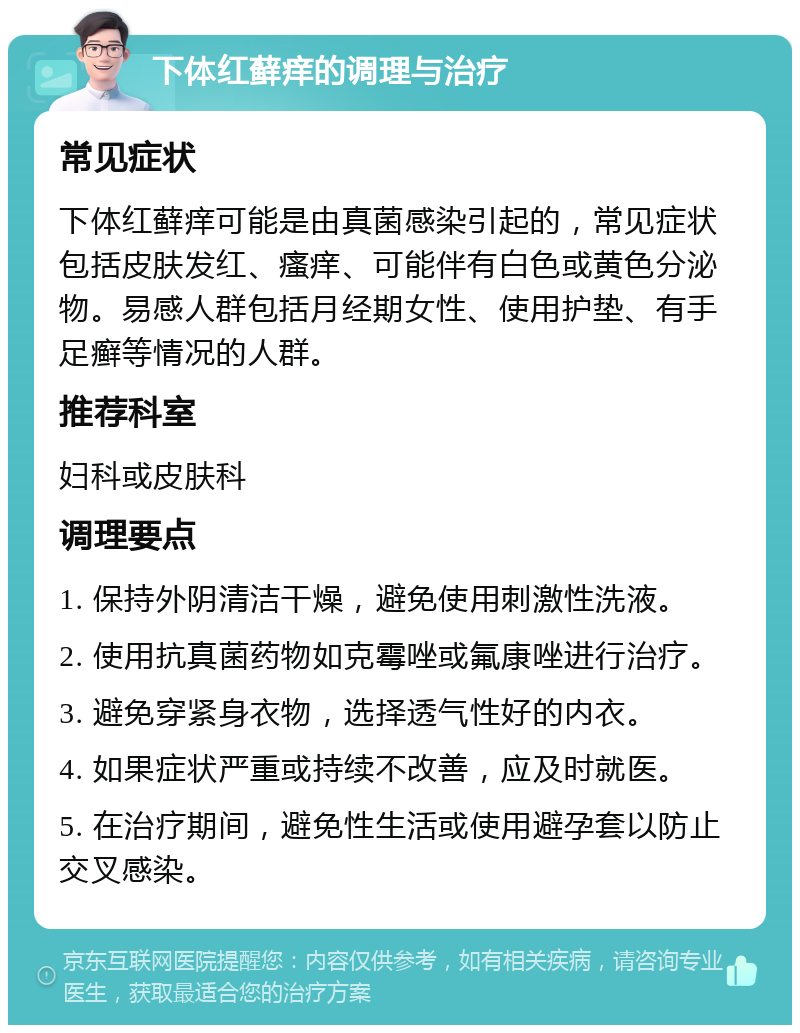 下体红藓痒的调理与治疗 常见症状 下体红藓痒可能是由真菌感染引起的，常见症状包括皮肤发红、瘙痒、可能伴有白色或黄色分泌物。易感人群包括月经期女性、使用护垫、有手足癣等情况的人群。 推荐科室 妇科或皮肤科 调理要点 1. 保持外阴清洁干燥，避免使用刺激性洗液。 2. 使用抗真菌药物如克霉唑或氟康唑进行治疗。 3. 避免穿紧身衣物，选择透气性好的内衣。 4. 如果症状严重或持续不改善，应及时就医。 5. 在治疗期间，避免性生活或使用避孕套以防止交叉感染。