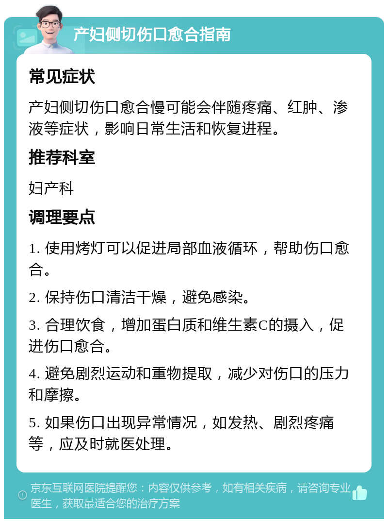 产妇侧切伤口愈合指南 常见症状 产妇侧切伤口愈合慢可能会伴随疼痛、红肿、渗液等症状，影响日常生活和恢复进程。 推荐科室 妇产科 调理要点 1. 使用烤灯可以促进局部血液循环，帮助伤口愈合。 2. 保持伤口清洁干燥，避免感染。 3. 合理饮食，增加蛋白质和维生素C的摄入，促进伤口愈合。 4. 避免剧烈运动和重物提取，减少对伤口的压力和摩擦。 5. 如果伤口出现异常情况，如发热、剧烈疼痛等，应及时就医处理。