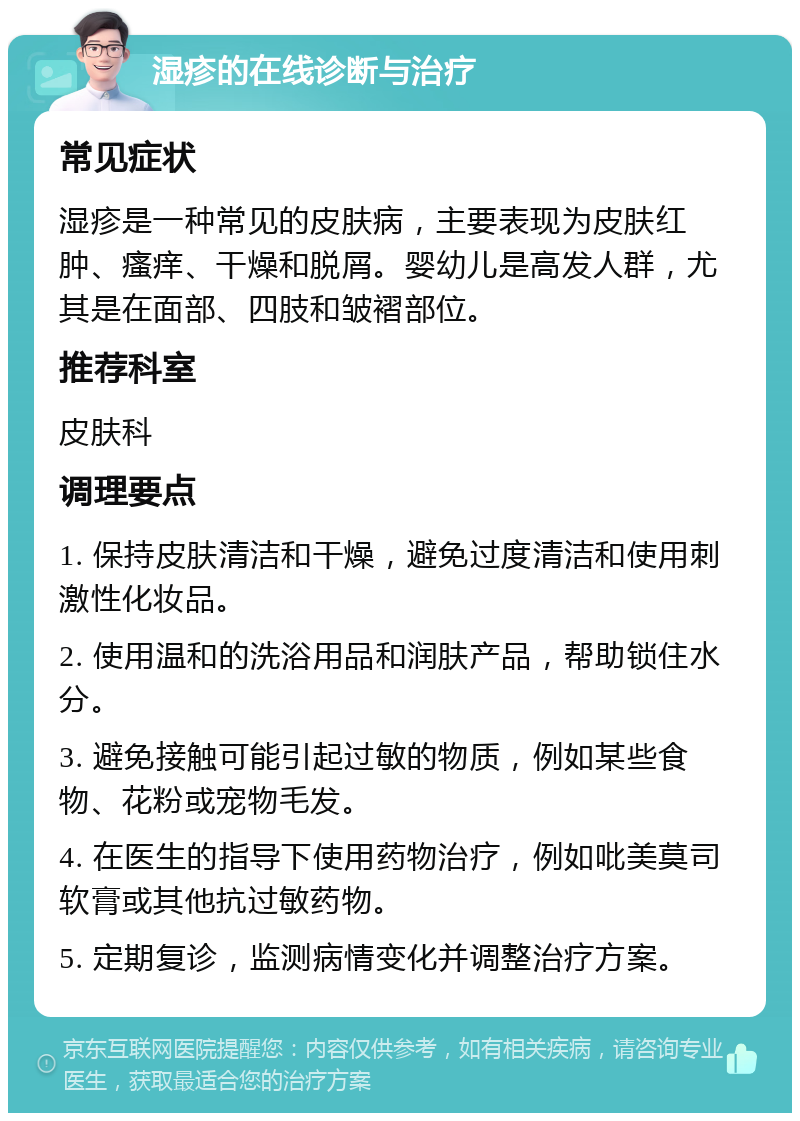 湿疹的在线诊断与治疗 常见症状 湿疹是一种常见的皮肤病，主要表现为皮肤红肿、瘙痒、干燥和脱屑。婴幼儿是高发人群，尤其是在面部、四肢和皱褶部位。 推荐科室 皮肤科 调理要点 1. 保持皮肤清洁和干燥，避免过度清洁和使用刺激性化妆品。 2. 使用温和的洗浴用品和润肤产品，帮助锁住水分。 3. 避免接触可能引起过敏的物质，例如某些食物、花粉或宠物毛发。 4. 在医生的指导下使用药物治疗，例如吡美莫司软膏或其他抗过敏药物。 5. 定期复诊，监测病情变化并调整治疗方案。