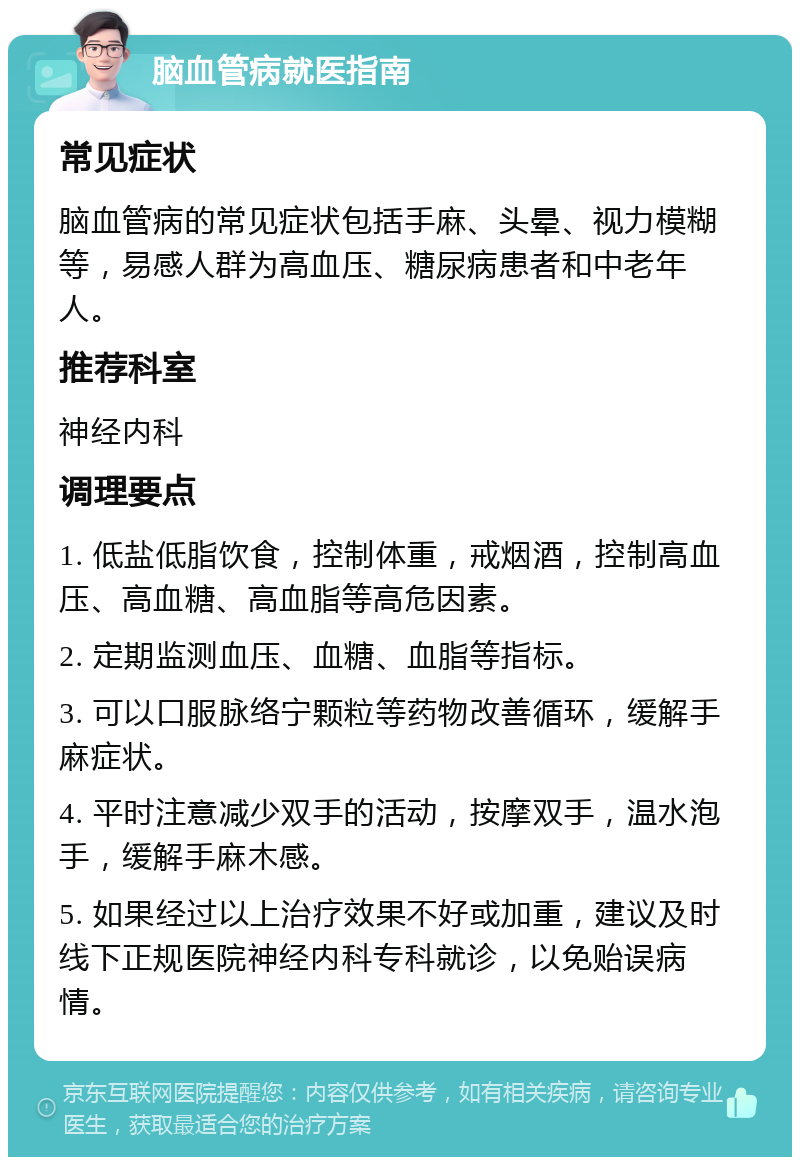 脑血管病就医指南 常见症状 脑血管病的常见症状包括手麻、头晕、视力模糊等，易感人群为高血压、糖尿病患者和中老年人。 推荐科室 神经内科 调理要点 1. 低盐低脂饮食，控制体重，戒烟酒，控制高血压、高血糖、高血脂等高危因素。 2. 定期监测血压、血糖、血脂等指标。 3. 可以口服脉络宁颗粒等药物改善循环，缓解手麻症状。 4. 平时注意减少双手的活动，按摩双手，温水泡手，缓解手麻木感。 5. 如果经过以上治疗效果不好或加重，建议及时线下正规医院神经内科专科就诊，以免贻误病情。