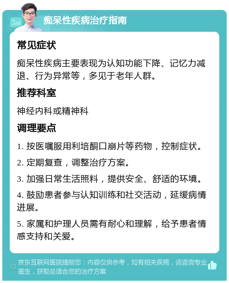 痴呆性疾病治疗指南 常见症状 痴呆性疾病主要表现为认知功能下降、记忆力减退、行为异常等，多见于老年人群。 推荐科室 神经内科或精神科 调理要点 1. 按医嘱服用利培酮口崩片等药物，控制症状。 2. 定期复查，调整治疗方案。 3. 加强日常生活照料，提供安全、舒适的环境。 4. 鼓励患者参与认知训练和社交活动，延缓病情进展。 5. 家属和护理人员需有耐心和理解，给予患者情感支持和关爱。