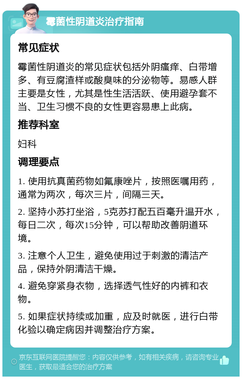 霉菌性阴道炎治疗指南 常见症状 霉菌性阴道炎的常见症状包括外阴瘙痒、白带增多、有豆腐渣样或酸臭味的分泌物等。易感人群主要是女性，尤其是性生活活跃、使用避孕套不当、卫生习惯不良的女性更容易患上此病。 推荐科室 妇科 调理要点 1. 使用抗真菌药物如氟康唑片，按照医嘱用药，通常为两次，每次三片，间隔三天。 2. 坚持小苏打坐浴，5克苏打配五百毫升温开水，每日二次，每次15分钟，可以帮助改善阴道环境。 3. 注意个人卫生，避免使用过于刺激的清洁产品，保持外阴清洁干燥。 4. 避免穿紧身衣物，选择透气性好的内裤和衣物。 5. 如果症状持续或加重，应及时就医，进行白带化验以确定病因并调整治疗方案。