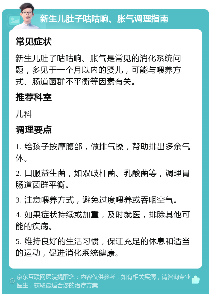 新生儿肚子咕咕响、胀气调理指南 常见症状 新生儿肚子咕咕响、胀气是常见的消化系统问题，多见于一个月以内的婴儿，可能与喂养方式、肠道菌群不平衡等因素有关。 推荐科室 儿科 调理要点 1. 给孩子按摩腹部，做排气操，帮助排出多余气体。 2. 口服益生菌，如双歧杆菌、乳酸菌等，调理胃肠道菌群平衡。 3. 注意喂养方式，避免过度喂养或吞咽空气。 4. 如果症状持续或加重，及时就医，排除其他可能的疾病。 5. 维持良好的生活习惯，保证充足的休息和适当的运动，促进消化系统健康。