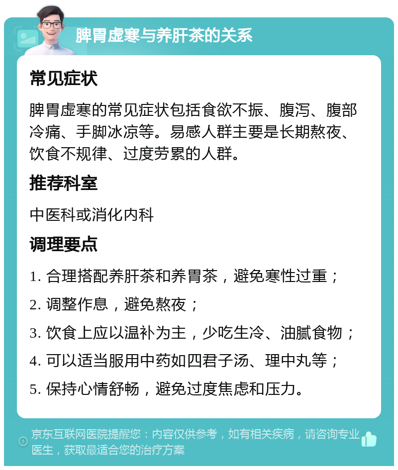 脾胃虚寒与养肝茶的关系 常见症状 脾胃虚寒的常见症状包括食欲不振、腹泻、腹部冷痛、手脚冰凉等。易感人群主要是长期熬夜、饮食不规律、过度劳累的人群。 推荐科室 中医科或消化内科 调理要点 1. 合理搭配养肝茶和养胃茶，避免寒性过重； 2. 调整作息，避免熬夜； 3. 饮食上应以温补为主，少吃生冷、油腻食物； 4. 可以适当服用中药如四君子汤、理中丸等； 5. 保持心情舒畅，避免过度焦虑和压力。