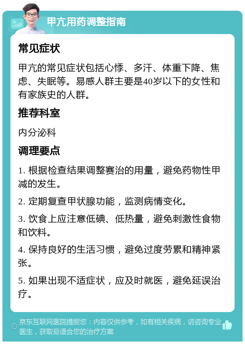 甲亢用药调整指南 常见症状 甲亢的常见症状包括心悸、多汗、体重下降、焦虑、失眠等。易感人群主要是40岁以下的女性和有家族史的人群。 推荐科室 内分泌科 调理要点 1. 根据检查结果调整赛治的用量，避免药物性甲减的发生。 2. 定期复查甲状腺功能，监测病情变化。 3. 饮食上应注意低碘、低热量，避免刺激性食物和饮料。 4. 保持良好的生活习惯，避免过度劳累和精神紧张。 5. 如果出现不适症状，应及时就医，避免延误治疗。