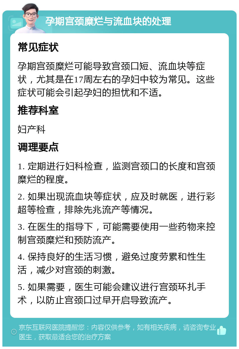 孕期宫颈糜烂与流血块的处理 常见症状 孕期宫颈糜烂可能导致宫颈口短、流血块等症状，尤其是在17周左右的孕妇中较为常见。这些症状可能会引起孕妇的担忧和不适。 推荐科室 妇产科 调理要点 1. 定期进行妇科检查，监测宫颈口的长度和宫颈糜烂的程度。 2. 如果出现流血块等症状，应及时就医，进行彩超等检查，排除先兆流产等情况。 3. 在医生的指导下，可能需要使用一些药物来控制宫颈糜烂和预防流产。 4. 保持良好的生活习惯，避免过度劳累和性生活，减少对宫颈的刺激。 5. 如果需要，医生可能会建议进行宫颈环扎手术，以防止宫颈口过早开启导致流产。