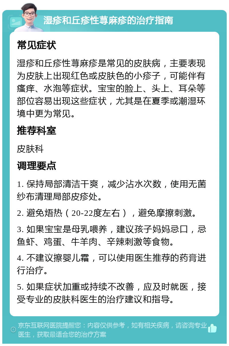 湿疹和丘疹性荨麻疹的治疗指南 常见症状 湿疹和丘疹性荨麻疹是常见的皮肤病，主要表现为皮肤上出现红色或皮肤色的小疹子，可能伴有瘙痒、水泡等症状。宝宝的脸上、头上、耳朵等部位容易出现这些症状，尤其是在夏季或潮湿环境中更为常见。 推荐科室 皮肤科 调理要点 1. 保持局部清洁干爽，减少沾水次数，使用无菌纱布清理局部皮疹处。 2. 避免焐热（20-22度左右），避免摩擦刺激。 3. 如果宝宝是母乳喂养，建议孩子妈妈忌口，忌鱼虾、鸡蛋、牛羊肉、辛辣刺激等食物。 4. 不建议擦婴儿霜，可以使用医生推荐的药膏进行治疗。 5. 如果症状加重或持续不改善，应及时就医，接受专业的皮肤科医生的治疗建议和指导。