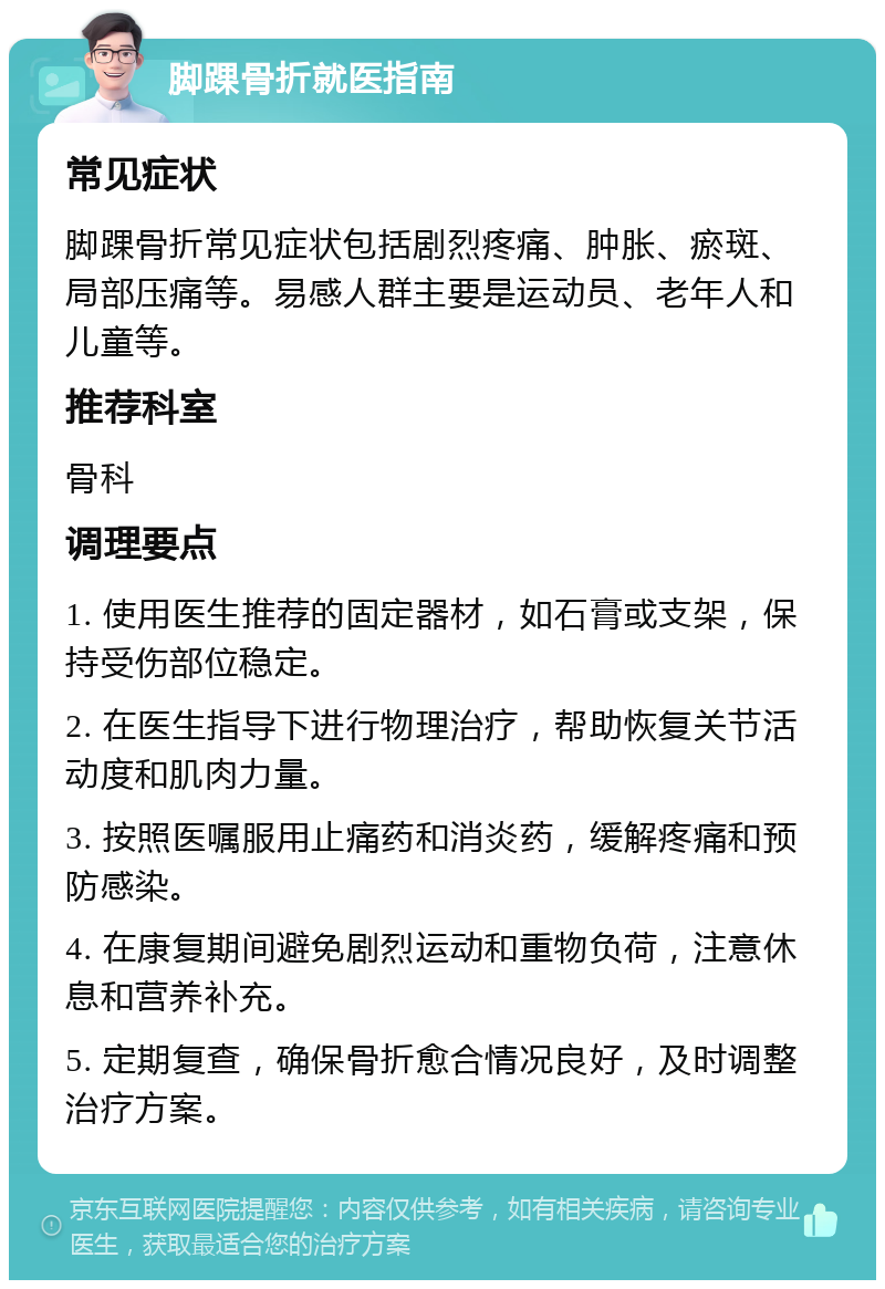 脚踝骨折就医指南 常见症状 脚踝骨折常见症状包括剧烈疼痛、肿胀、瘀斑、局部压痛等。易感人群主要是运动员、老年人和儿童等。 推荐科室 骨科 调理要点 1. 使用医生推荐的固定器材，如石膏或支架，保持受伤部位稳定。 2. 在医生指导下进行物理治疗，帮助恢复关节活动度和肌肉力量。 3. 按照医嘱服用止痛药和消炎药，缓解疼痛和预防感染。 4. 在康复期间避免剧烈运动和重物负荷，注意休息和营养补充。 5. 定期复查，确保骨折愈合情况良好，及时调整治疗方案。