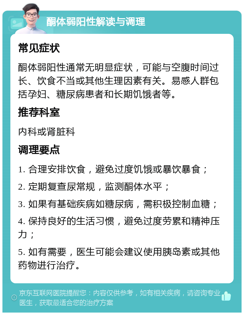 酮体弱阳性解读与调理 常见症状 酮体弱阳性通常无明显症状，可能与空腹时间过长、饮食不当或其他生理因素有关。易感人群包括孕妇、糖尿病患者和长期饥饿者等。 推荐科室 内科或肾脏科 调理要点 1. 合理安排饮食，避免过度饥饿或暴饮暴食； 2. 定期复查尿常规，监测酮体水平； 3. 如果有基础疾病如糖尿病，需积极控制血糖； 4. 保持良好的生活习惯，避免过度劳累和精神压力； 5. 如有需要，医生可能会建议使用胰岛素或其他药物进行治疗。