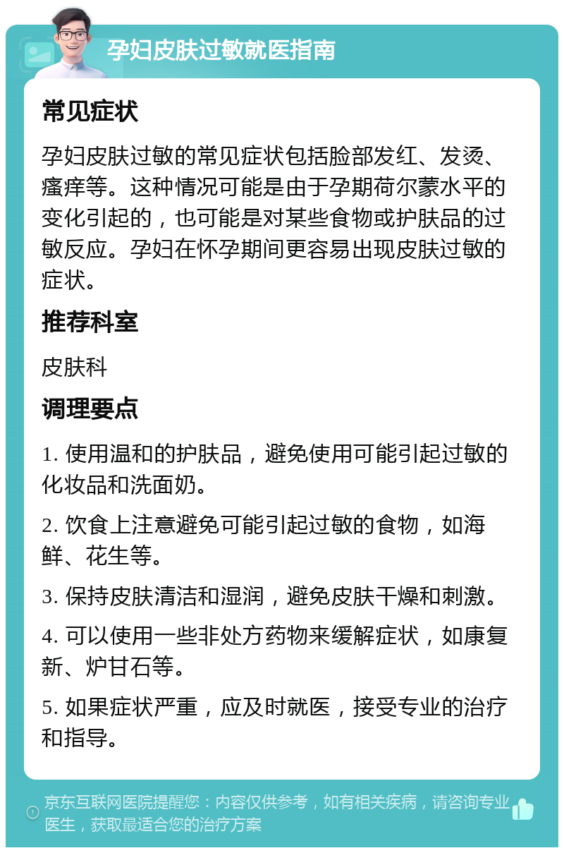 孕妇皮肤过敏就医指南 常见症状 孕妇皮肤过敏的常见症状包括脸部发红、发烫、瘙痒等。这种情况可能是由于孕期荷尔蒙水平的变化引起的，也可能是对某些食物或护肤品的过敏反应。孕妇在怀孕期间更容易出现皮肤过敏的症状。 推荐科室 皮肤科 调理要点 1. 使用温和的护肤品，避免使用可能引起过敏的化妆品和洗面奶。 2. 饮食上注意避免可能引起过敏的食物，如海鲜、花生等。 3. 保持皮肤清洁和湿润，避免皮肤干燥和刺激。 4. 可以使用一些非处方药物来缓解症状，如康复新、炉甘石等。 5. 如果症状严重，应及时就医，接受专业的治疗和指导。