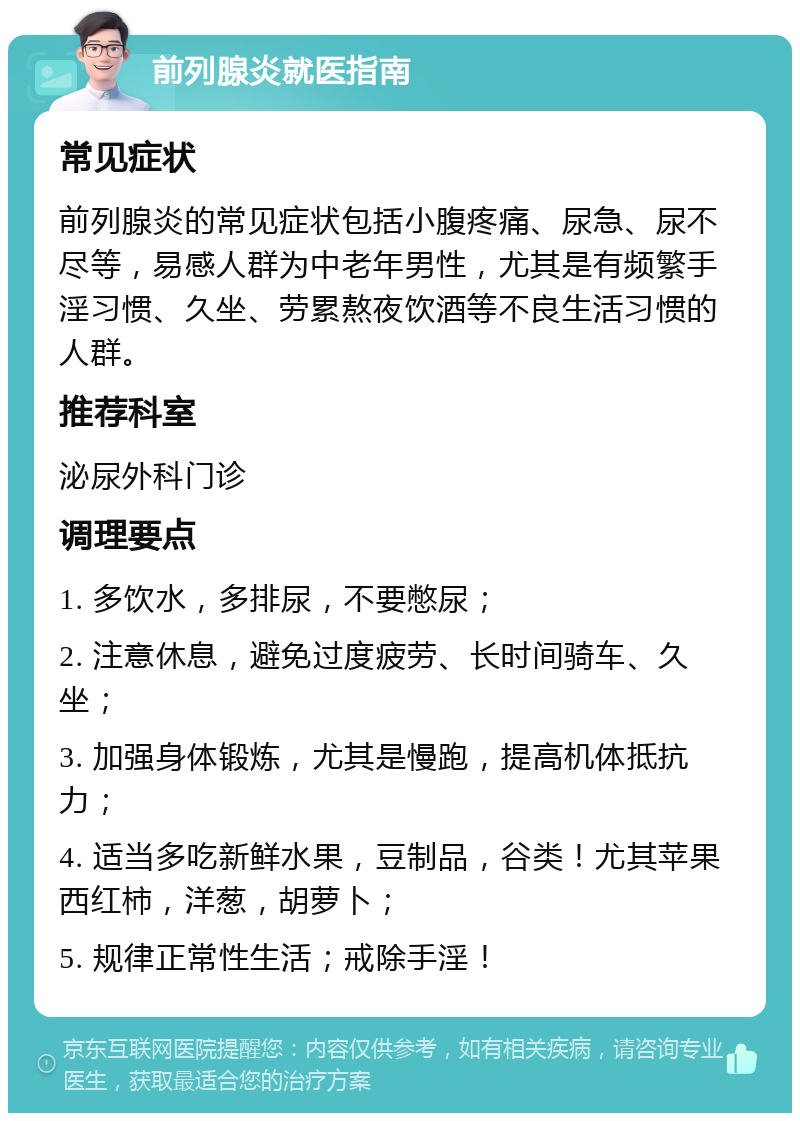 前列腺炎就医指南 常见症状 前列腺炎的常见症状包括小腹疼痛、尿急、尿不尽等，易感人群为中老年男性，尤其是有频繁手淫习惯、久坐、劳累熬夜饮酒等不良生活习惯的人群。 推荐科室 泌尿外科门诊 调理要点 1. 多饮水，多排尿，不要憋尿； 2. 注意休息，避免过度疲劳、长时间骑车、久坐； 3. 加强身体锻炼，尤其是慢跑，提高机体抵抗力； 4. 适当多吃新鲜水果，豆制品，谷类！尤其苹果西红柿，洋葱，胡萝卜； 5. 规律正常性生活；戒除手淫！